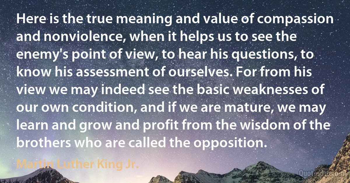 Here is the true meaning and value of compassion and nonviolence, when it helps us to see the enemy's point of view, to hear his questions, to know his assessment of ourselves. For from his view we may indeed see the basic weaknesses of our own condition, and if we are mature, we may learn and grow and profit from the wisdom of the brothers who are called the opposition. (Martin Luther King Jr.)