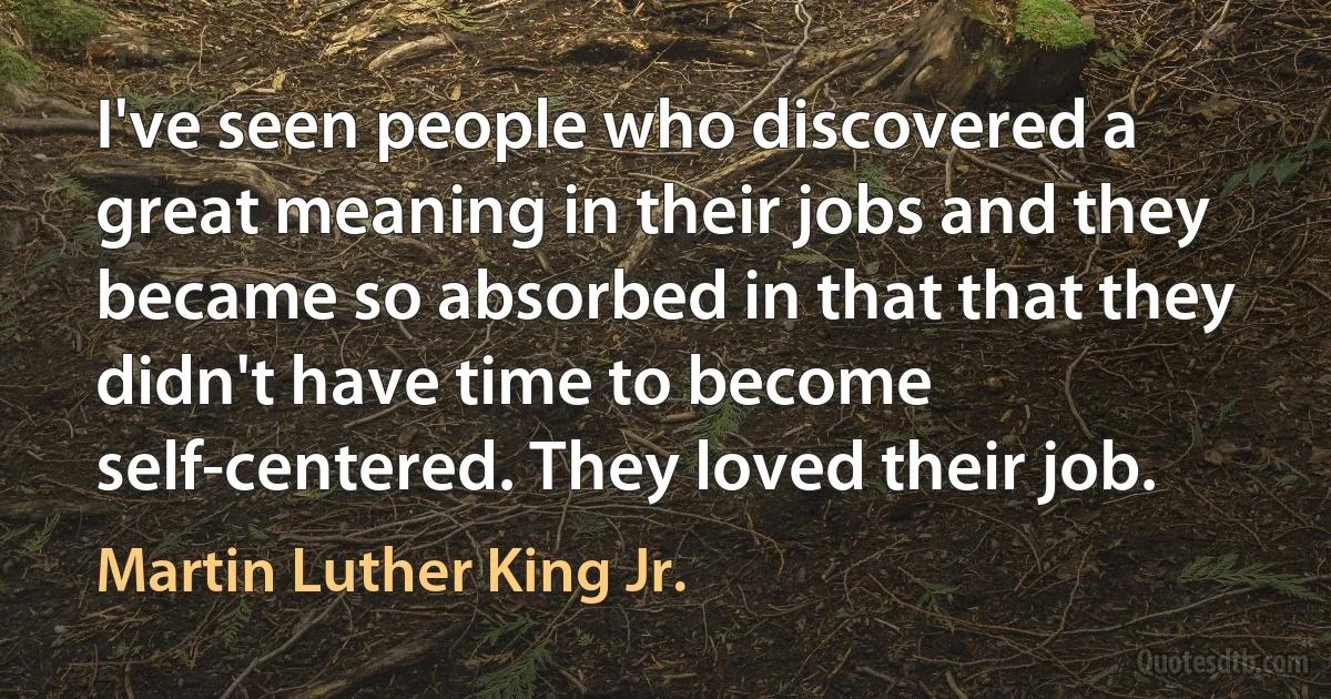 I've seen people who discovered a great meaning in their jobs and they became so absorbed in that that they didn't have time to become self-centered. They loved their job. (Martin Luther King Jr.)