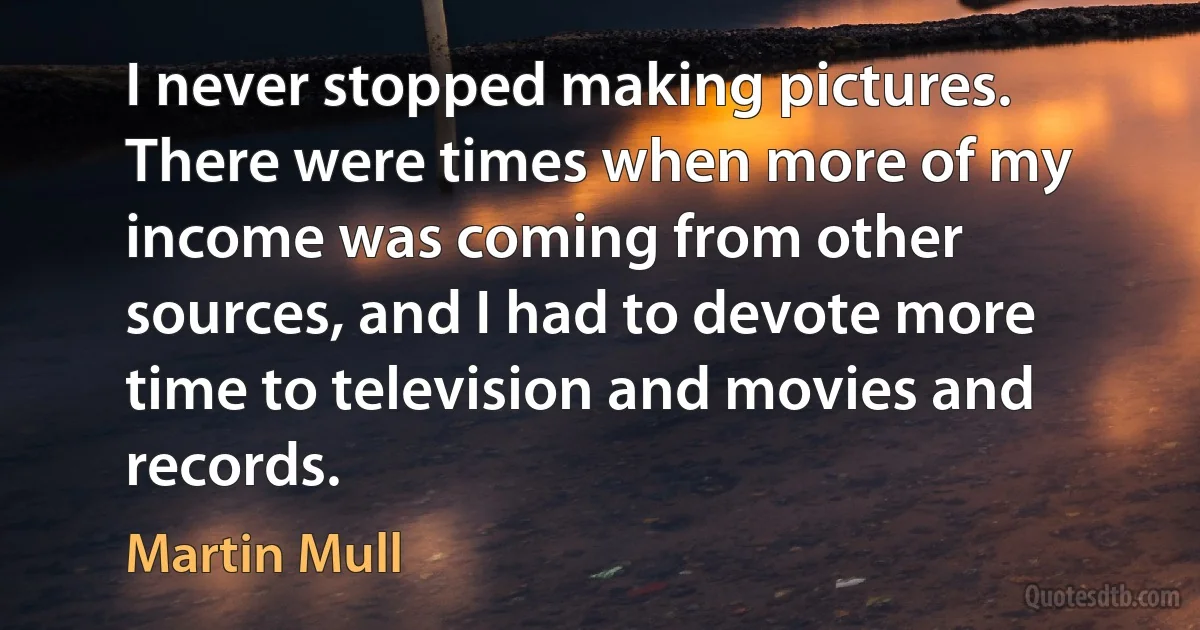 I never stopped making pictures. There were times when more of my income was coming from other sources, and I had to devote more time to television and movies and records. (Martin Mull)