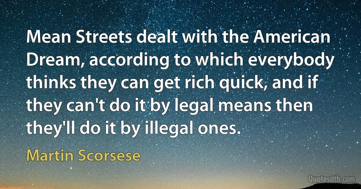 Mean Streets dealt with the American Dream, according to which everybody thinks they can get rich quick, and if they can't do it by legal means then they'll do it by illegal ones. (Martin Scorsese)