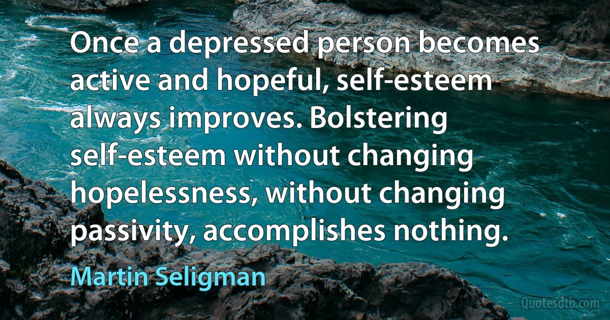 Once a depressed person becomes active and hopeful, self-esteem always improves. Bolstering self-esteem without changing hopelessness, without changing passivity, accomplishes nothing. (Martin Seligman)