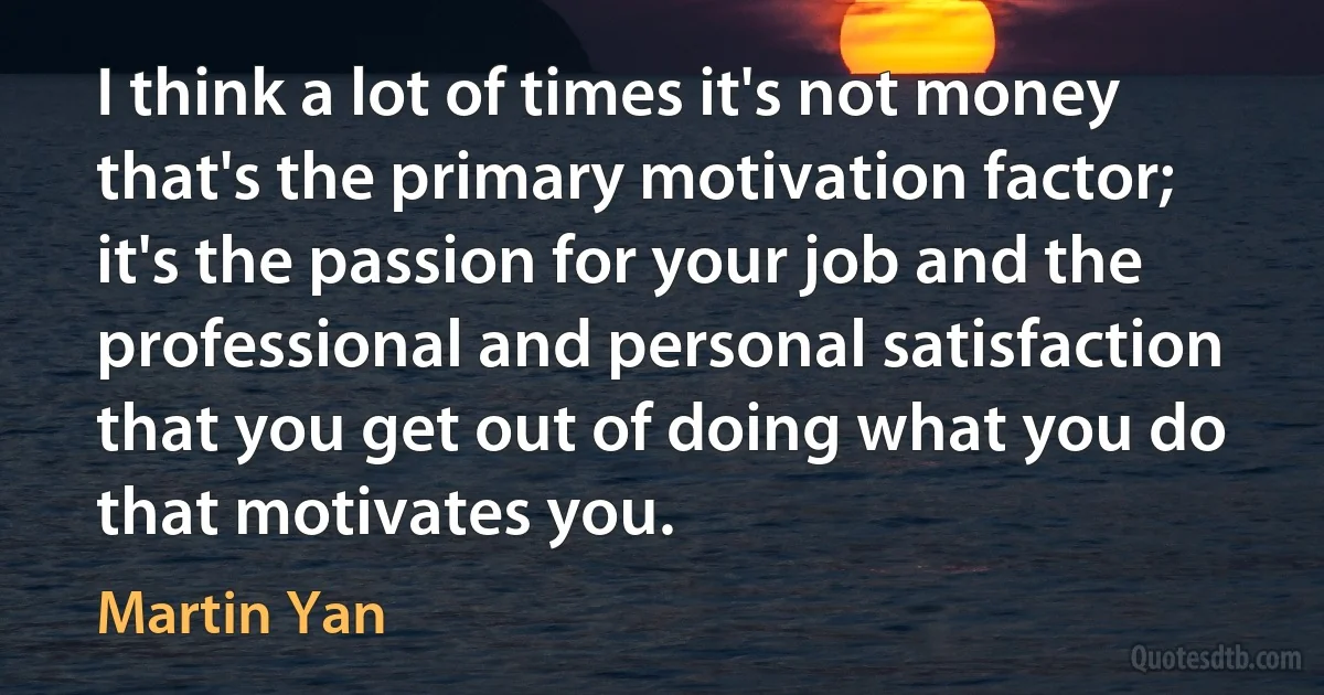 I think a lot of times it's not money that's the primary motivation factor; it's the passion for your job and the professional and personal satisfaction that you get out of doing what you do that motivates you. (Martin Yan)