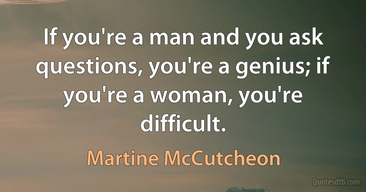 If you're a man and you ask questions, you're a genius; if you're a woman, you're difficult. (Martine McCutcheon)