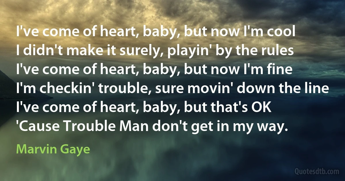 I've come of heart, baby, but now I'm cool
I didn't make it surely, playin' by the rules
I've come of heart, baby, but now I'm fine
I'm checkin' trouble, sure movin' down the line
I've come of heart, baby, but that's OK
'Cause Trouble Man don't get in my way. (Marvin Gaye)