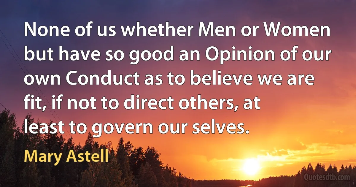 None of us whether Men or Women but have so good an Opinion of our own Conduct as to believe we are fit, if not to direct others, at least to govern our selves. (Mary Astell)