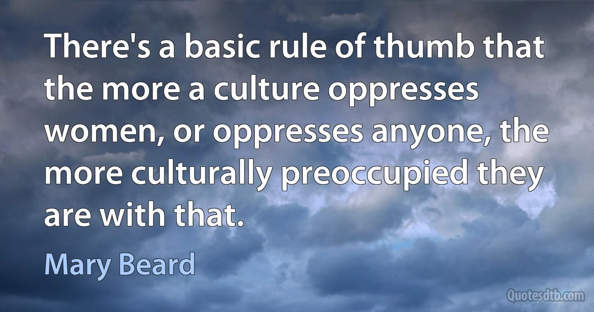 There's a basic rule of thumb that the more a culture oppresses women, or oppresses anyone, the more culturally preoccupied they are with that. (Mary Beard)