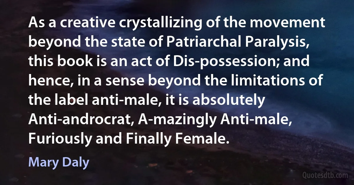 As a creative crystallizing of the movement beyond the state of Patriarchal Paralysis, this book is an act of Dis-possession; and hence, in a sense beyond the limitations of the label anti-male, it is absolutely Anti-androcrat, A-mazingly Anti-male, Furiously and Finally Female. (Mary Daly)