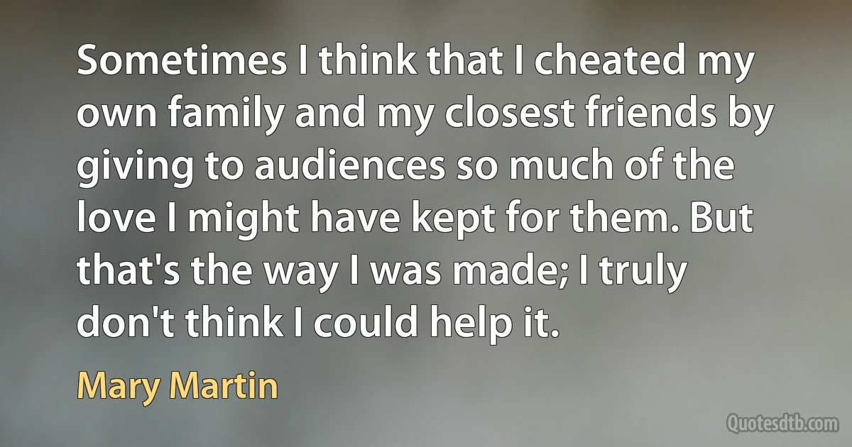 Sometimes I think that I cheated my own family and my closest friends by giving to audiences so much of the love I might have kept for them. But that's the way I was made; I truly don't think I could help it. (Mary Martin)