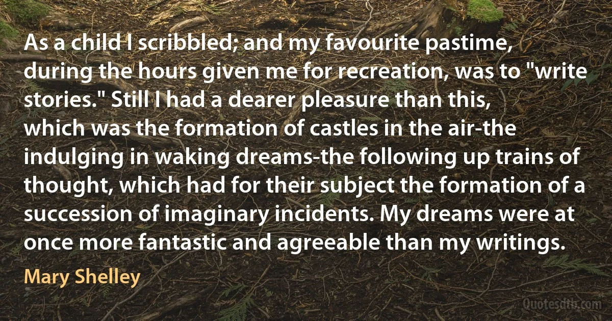 As a child I scribbled; and my favourite pastime, during the hours given me for recreation, was to "write stories." Still I had a dearer pleasure than this, which was the formation of castles in the air-the indulging in waking dreams-the following up trains of thought, which had for their subject the formation of a succession of imaginary incidents. My dreams were at once more fantastic and agreeable than my writings. (Mary Shelley)