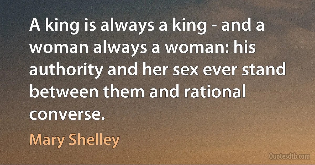 A king is always a king - and a woman always a woman: his authority and her sex ever stand between them and rational converse. (Mary Shelley)