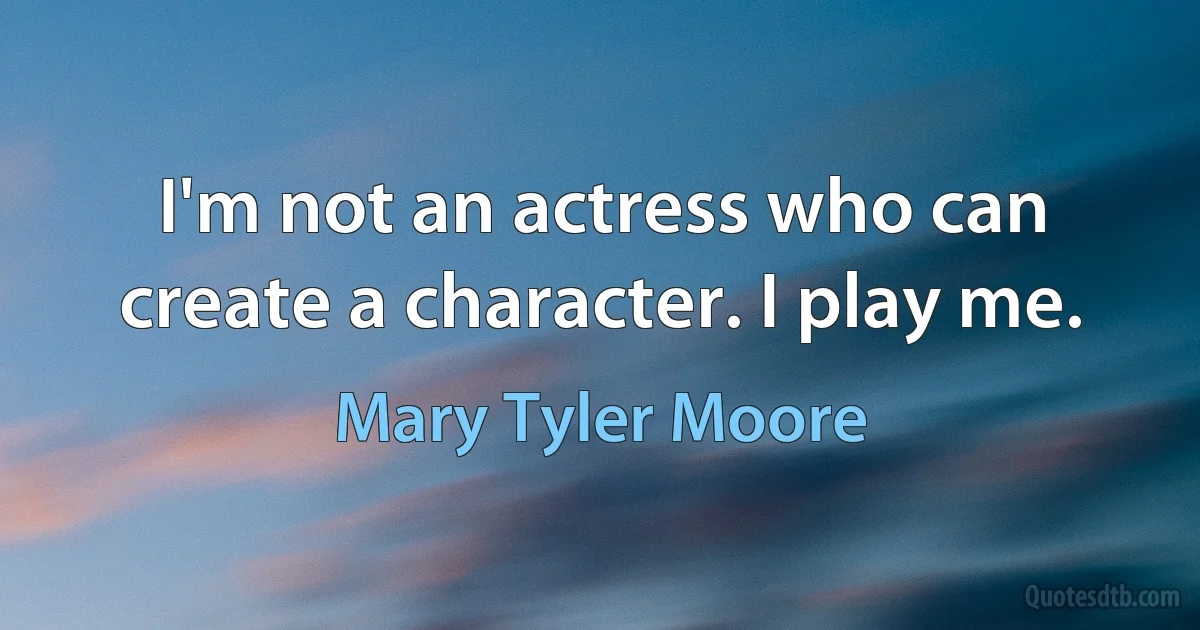 I'm not an actress who can create a character. I play me. (Mary Tyler Moore)