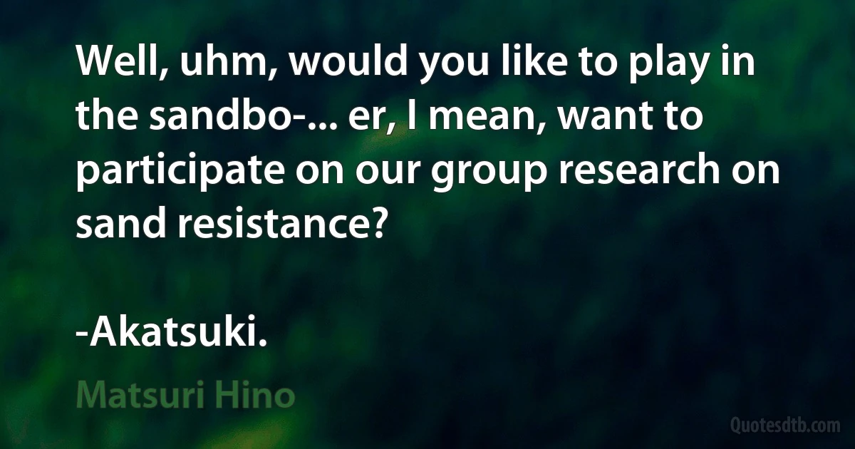 Well, uhm, would you like to play in the sandbo-... er, I mean, want to participate on our group research on sand resistance?

-Akatsuki. (Matsuri Hino)