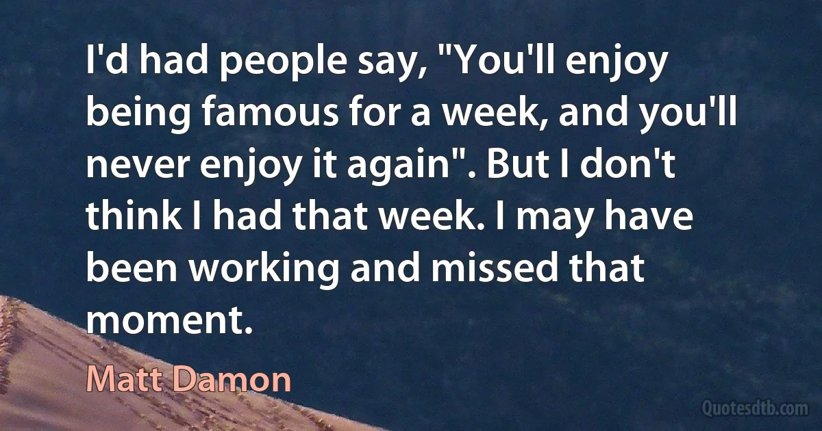 I'd had people say, "You'll enjoy being famous for a week, and you'll never enjoy it again". But I don't think I had that week. I may have been working and missed that moment. (Matt Damon)