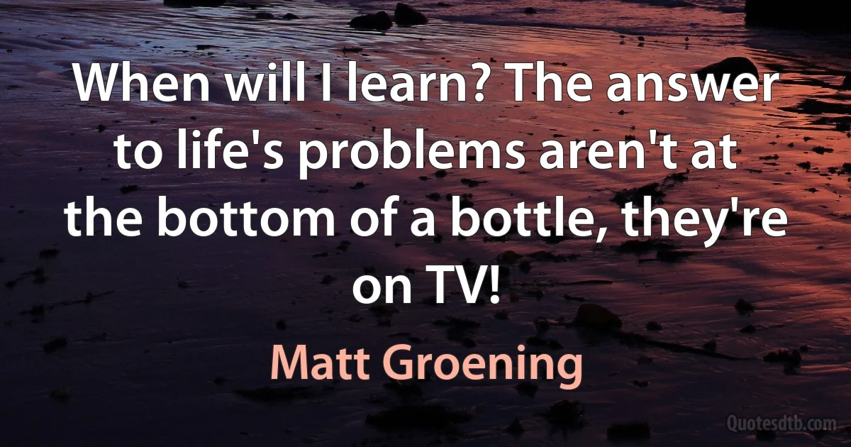 When will I learn? The answer to life's problems aren't at the bottom of a bottle, they're on TV! (Matt Groening)