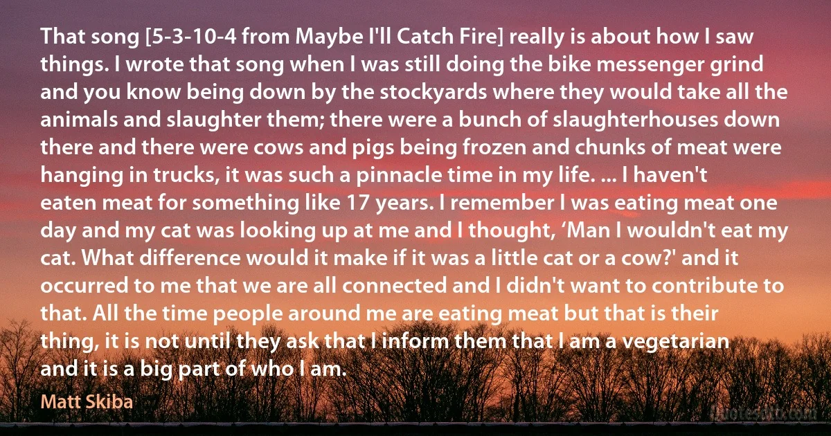 That song [5-3-10-4 from Maybe I'll Catch Fire] really is about how I saw things. I wrote that song when I was still doing the bike messenger grind and you know being down by the stockyards where they would take all the animals and slaughter them; there were a bunch of slaughterhouses down there and there were cows and pigs being frozen and chunks of meat were hanging in trucks, it was such a pinnacle time in my life. ... I haven't eaten meat for something like 17 years. I remember I was eating meat one day and my cat was looking up at me and I thought, ‘Man I wouldn't eat my cat. What difference would it make if it was a little cat or a cow?' and it occurred to me that we are all connected and I didn't want to contribute to that. All the time people around me are eating meat but that is their thing, it is not until they ask that I inform them that I am a vegetarian and it is a big part of who I am. (Matt Skiba)