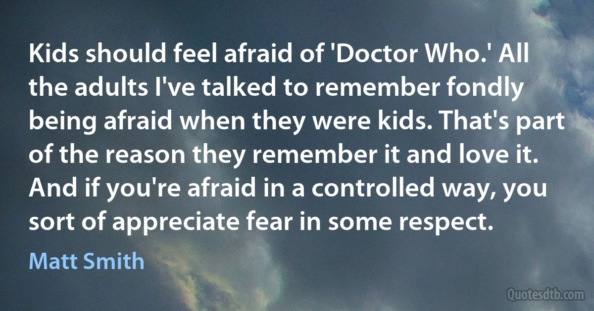 Kids should feel afraid of 'Doctor Who.' All the adults I've talked to remember fondly being afraid when they were kids. That's part of the reason they remember it and love it. And if you're afraid in a controlled way, you sort of appreciate fear in some respect. (Matt Smith)