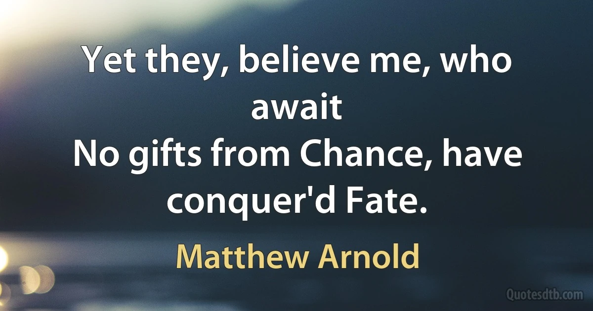 Yet they, believe me, who await
No gifts from Chance, have conquer'd Fate. (Matthew Arnold)