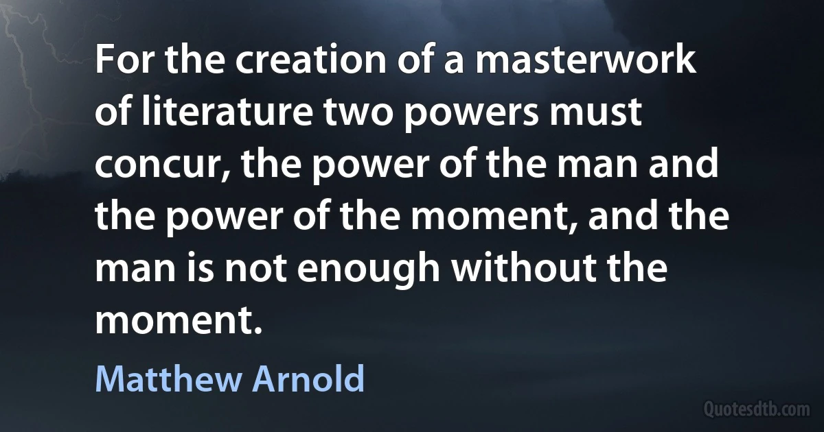 For the creation of a masterwork of literature two powers must concur, the power of the man and the power of the moment, and the man is not enough without the moment. (Matthew Arnold)