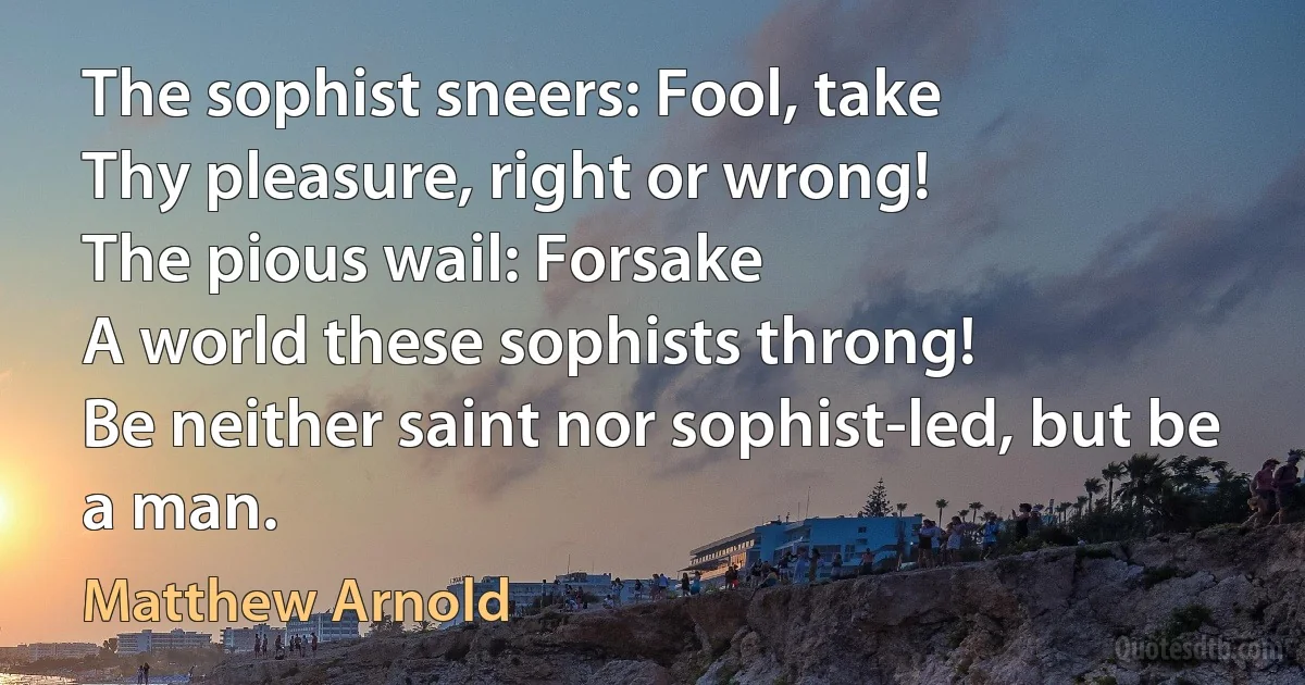 The sophist sneers: Fool, take
Thy pleasure, right or wrong!
The pious wail: Forsake
A world these sophists throng!
Be neither saint nor sophist-led, but be a man. (Matthew Arnold)