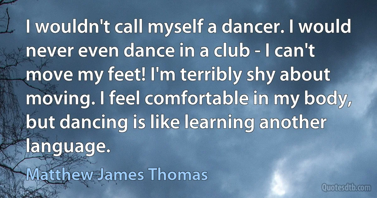 I wouldn't call myself a dancer. I would never even dance in a club - I can't move my feet! I'm terribly shy about moving. I feel comfortable in my body, but dancing is like learning another language. (Matthew James Thomas)