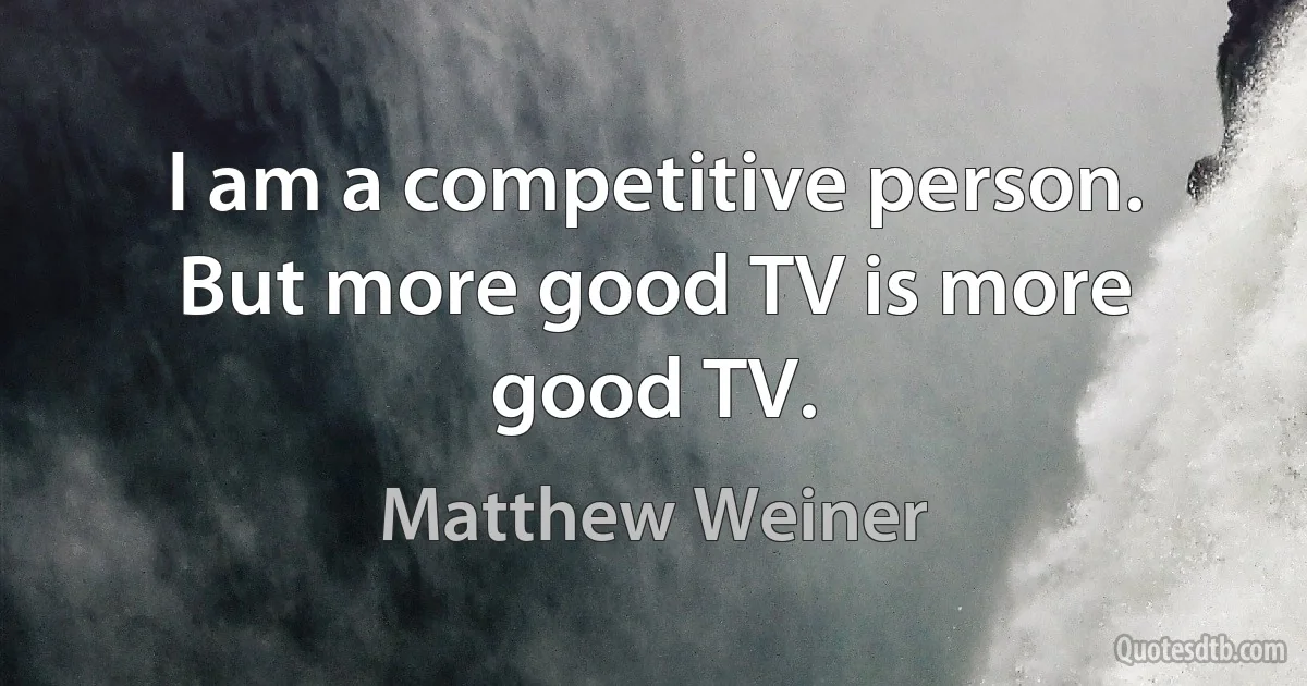 I am a competitive person. But more good TV is more good TV. (Matthew Weiner)