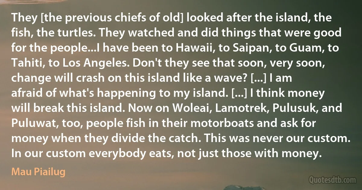 They [the previous chiefs of old] looked after the island, the fish, the turtles. They watched and did things that were good for the people...I have been to Hawaii, to Saipan, to Guam, to Tahiti, to Los Angeles. Don't they see that soon, very soon, change will crash on this island like a wave? [...] I am afraid of what's happening to my island. [...] I think money will break this island. Now on Woleai, Lamotrek, Pulusuk, and Puluwat, too, people fish in their motorboats and ask for money when they divide the catch. This was never our custom. In our custom everybody eats, not just those with money. (Mau Piailug)