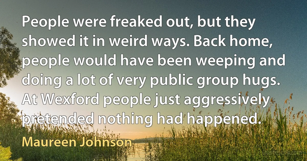 People were freaked out, but they showed it in weird ways. Back home, people would have been weeping and doing a lot of very public group hugs. At Wexford people just aggressively pretended nothing had happened. (Maureen Johnson)