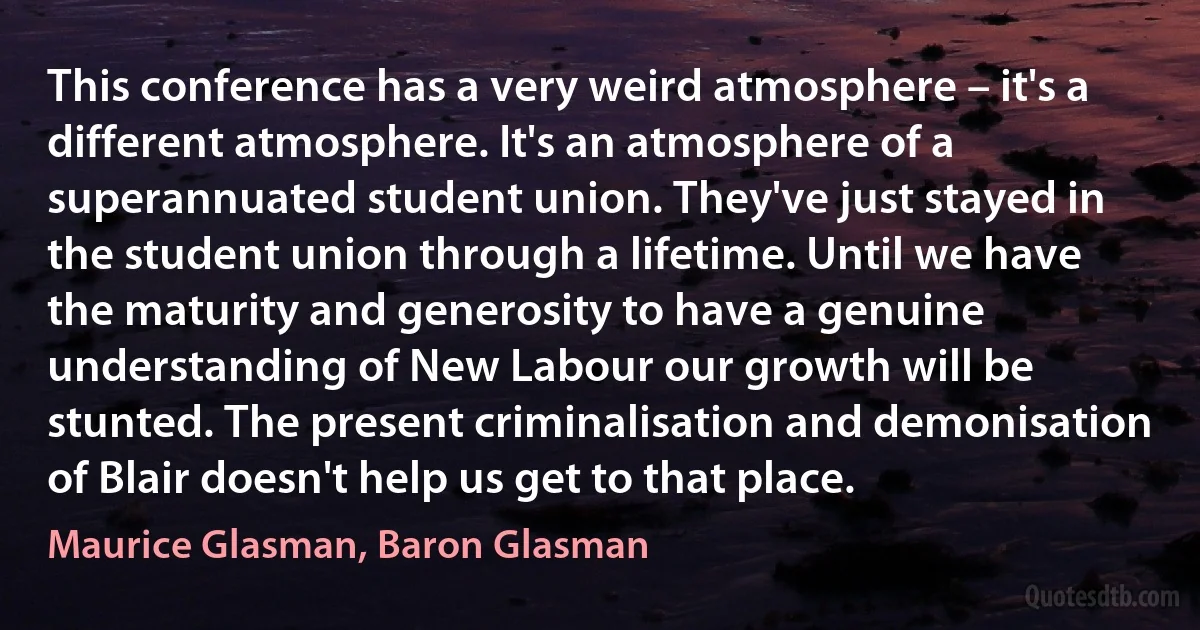 This conference has a very weird atmosphere – it's a different atmosphere. It's an atmosphere of a superannuated student union. They've just stayed in the student union through a lifetime. Until we have the maturity and generosity to have a genuine understanding of New Labour our growth will be stunted. The present criminalisation and demonisation of Blair doesn't help us get to that place. (Maurice Glasman, Baron Glasman)