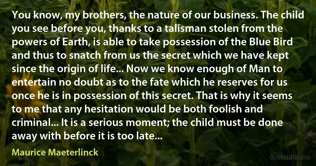 You know, my brothers, the nature of our business. The child you see before you, thanks to a talisman stolen from the powers of Earth, is able to take possession of the Blue Bird and thus to snatch from us the secret which we have kept since the origin of life... Now we know enough of Man to entertain no doubt as to the fate which he reserves for us once he is in possession of this secret. That is why it seems to me that any hesitation would be both foolish and criminal... It is a serious moment; the child must be done away with before it is too late... (Maurice Maeterlinck)