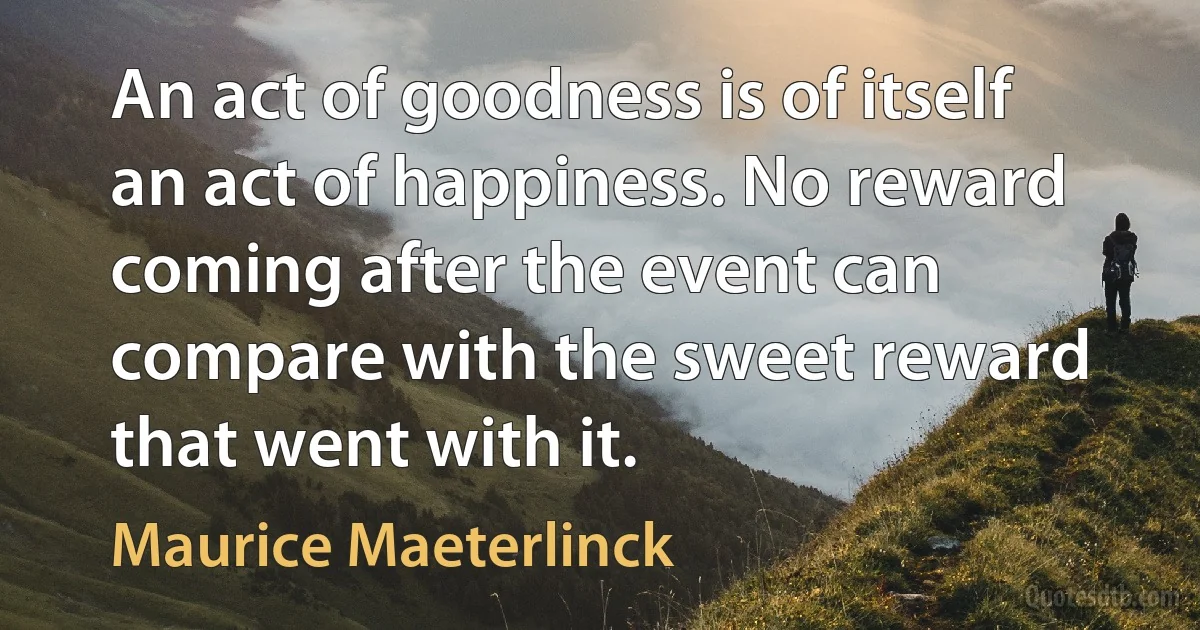 An act of goodness is of itself an act of happiness. No reward coming after the event can compare with the sweet reward that went with it. (Maurice Maeterlinck)