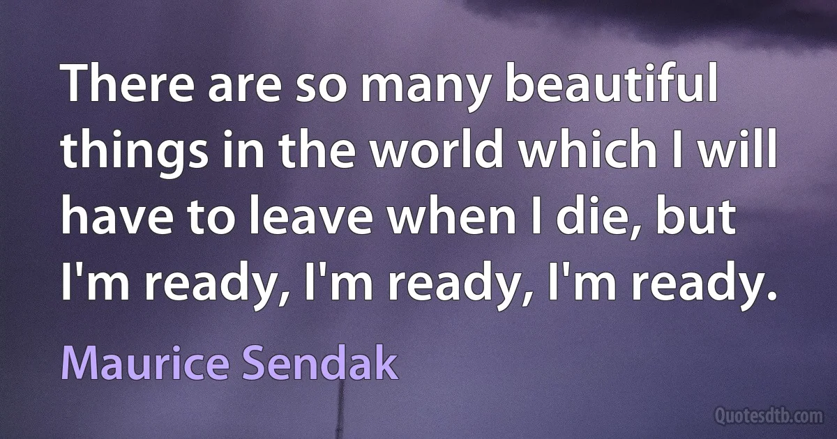 There are so many beautiful things in the world which I will have to leave when I die, but I'm ready, I'm ready, I'm ready. (Maurice Sendak)