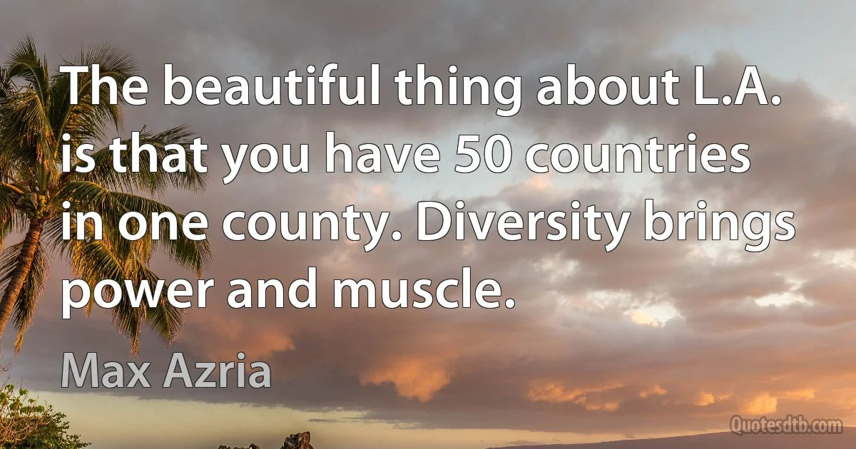 The beautiful thing about L.A. is that you have 50 countries in one county. Diversity brings power and muscle. (Max Azria)