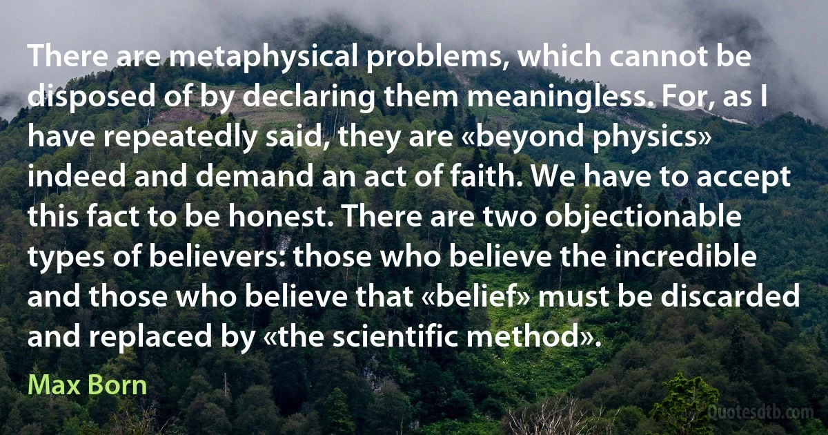 There are metaphysical problems, which cannot be disposed of by declaring them meaningless. For, as I have repeatedly said, they are «beyond physics» indeed and demand an act of faith. We have to accept this fact to be honest. There are two objectionable types of believers: those who believe the incredible and those who believe that «belief» must be discarded and replaced by «the scientific method». (Max Born)