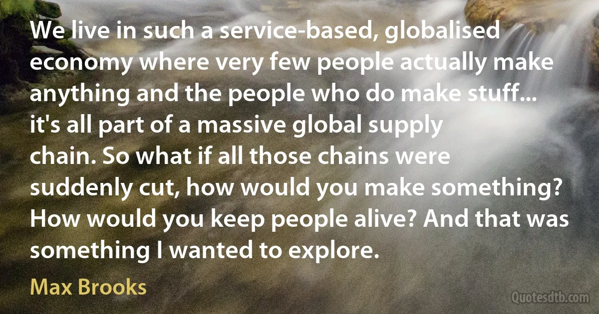 We live in such a service-based, globalised economy where very few people actually make anything and the people who do make stuff... it's all part of a massive global supply chain. So what if all those chains were suddenly cut, how would you make something? How would you keep people alive? And that was something I wanted to explore. (Max Brooks)