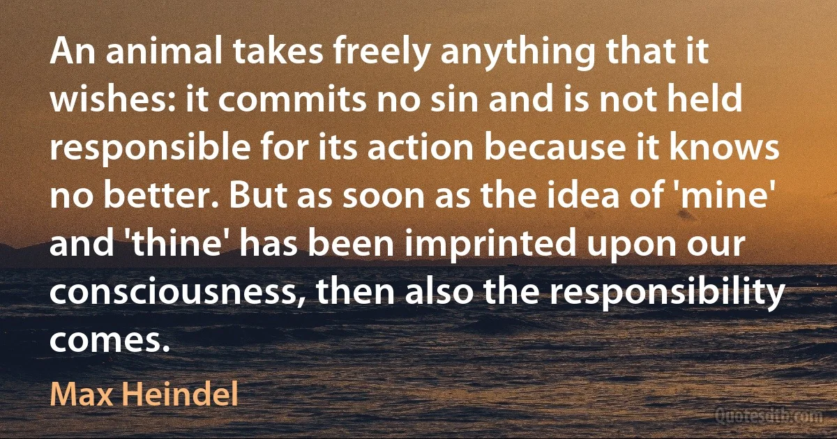 An animal takes freely anything that it wishes: it commits no sin and is not held responsible for its action because it knows no better. But as soon as the idea of 'mine' and 'thine' has been imprinted upon our consciousness, then also the responsibility comes. (Max Heindel)