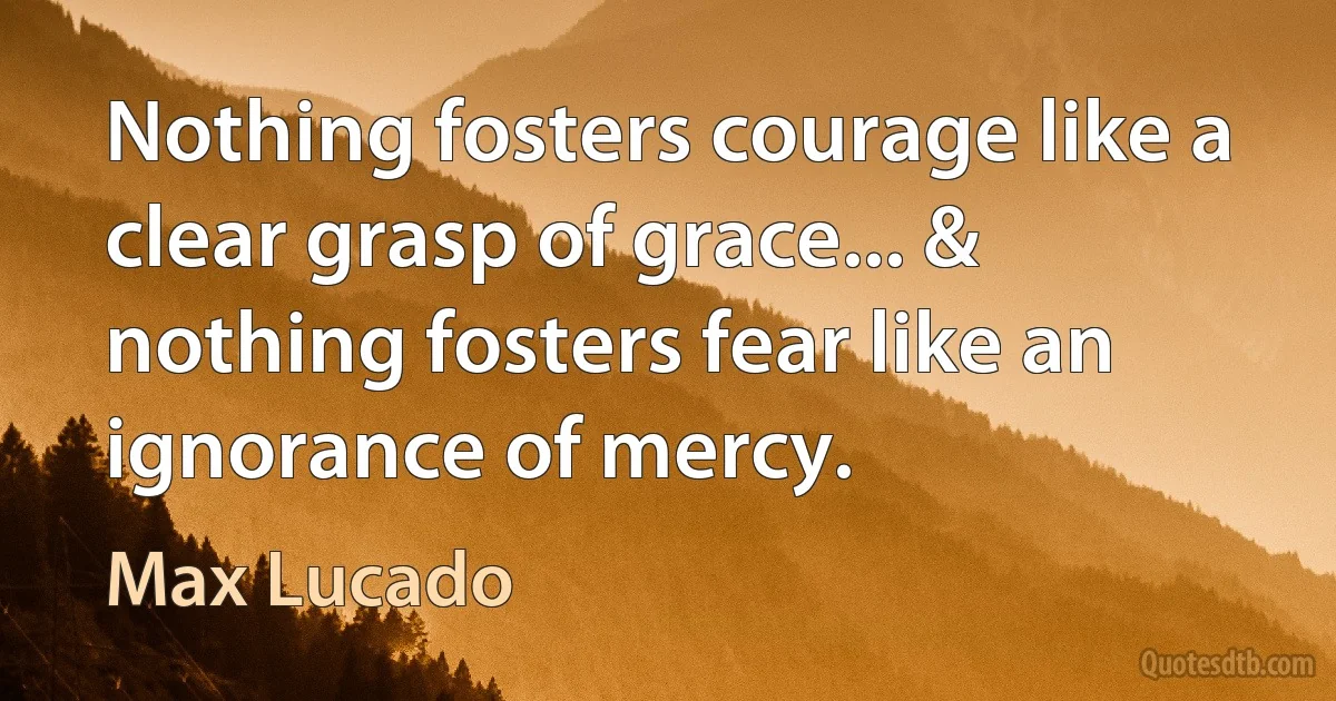 Nothing fosters courage like a clear grasp of grace... & nothing fosters fear like an ignorance of mercy. (Max Lucado)