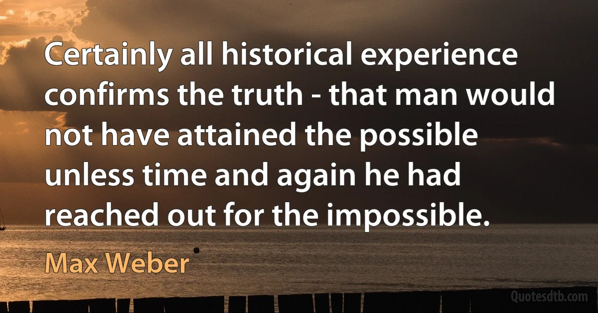 Certainly all historical experience confirms the truth - that man would not have attained the possible unless time and again he had reached out for the impossible. (Max Weber)