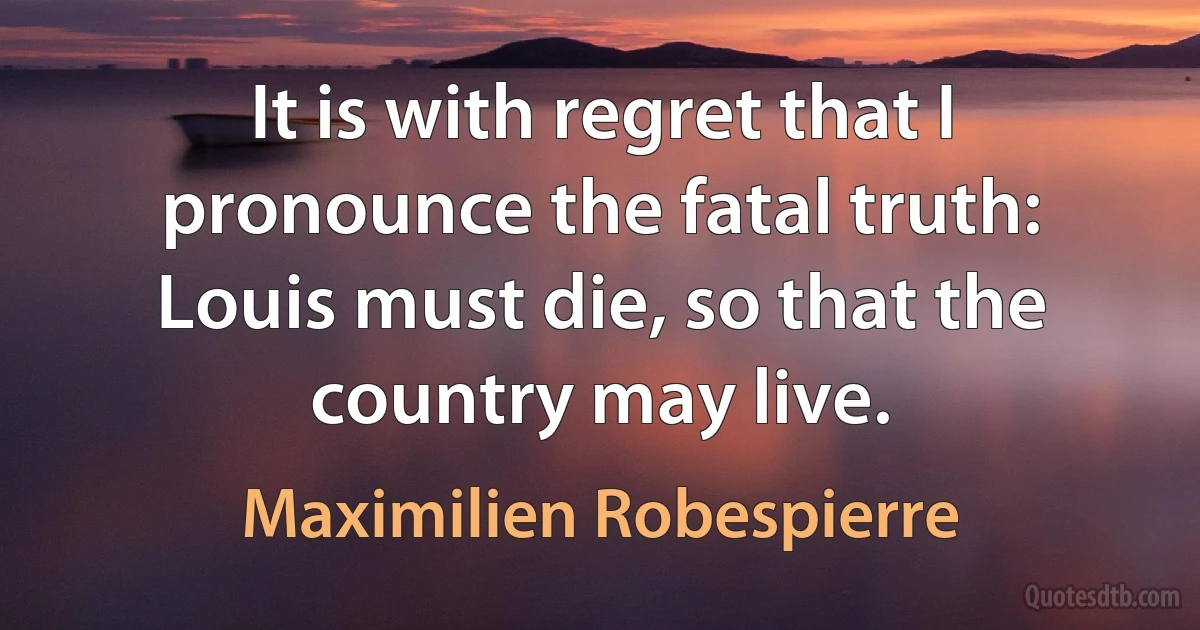 It is with regret that I pronounce the fatal truth: Louis must die, so that the country may live. (Maximilien Robespierre)