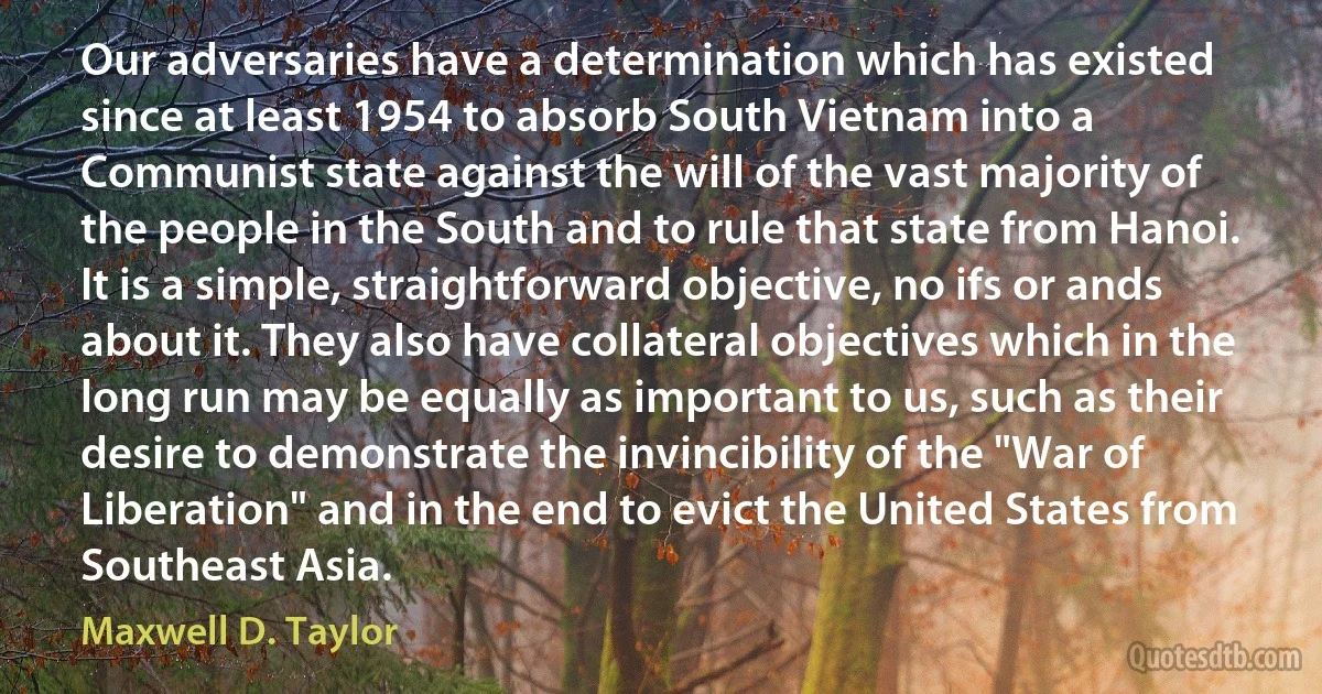 Our adversaries have a determination which has existed since at least 1954 to absorb South Vietnam into a Communist state against the will of the vast majority of the people in the South and to rule that state from Hanoi. It is a simple, straightforward objective, no ifs or ands about it. They also have collateral objectives which in the long run may be equally as important to us, such as their desire to demonstrate the invincibility of the "War of Liberation" and in the end to evict the United States from Southeast Asia. (Maxwell D. Taylor)