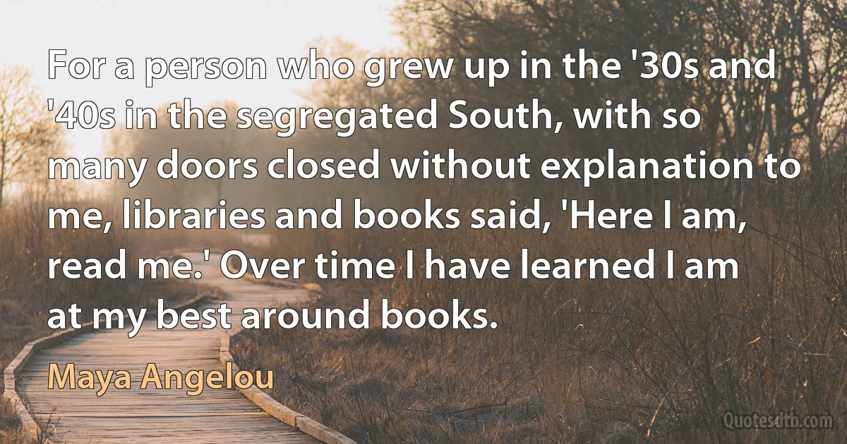 For a person who grew up in the '30s and '40s in the segregated South, with so many doors closed without explanation to me, libraries and books said, 'Here I am, read me.' Over time I have learned I am at my best around books. (Maya Angelou)