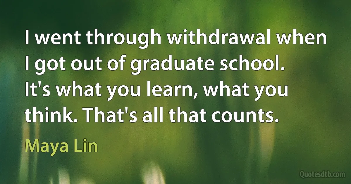 I went through withdrawal when I got out of graduate school. It's what you learn, what you think. That's all that counts. (Maya Lin)