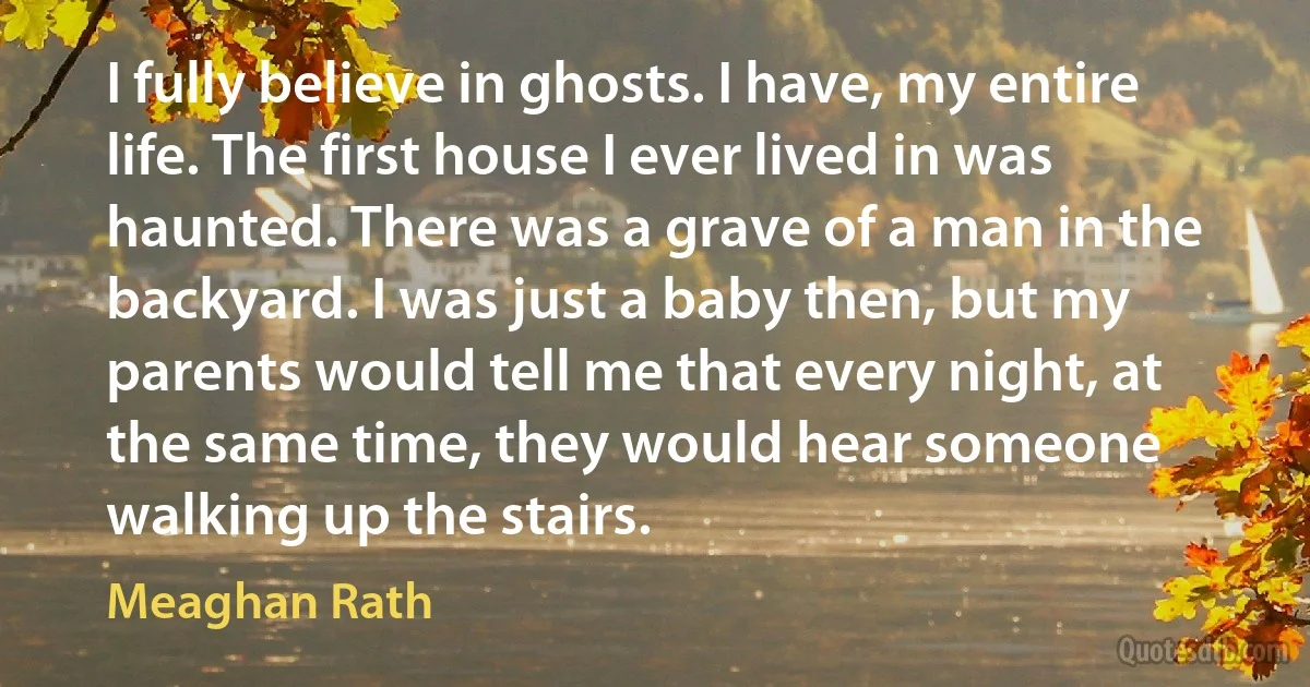 I fully believe in ghosts. I have, my entire life. The first house I ever lived in was haunted. There was a grave of a man in the backyard. I was just a baby then, but my parents would tell me that every night, at the same time, they would hear someone walking up the stairs. (Meaghan Rath)