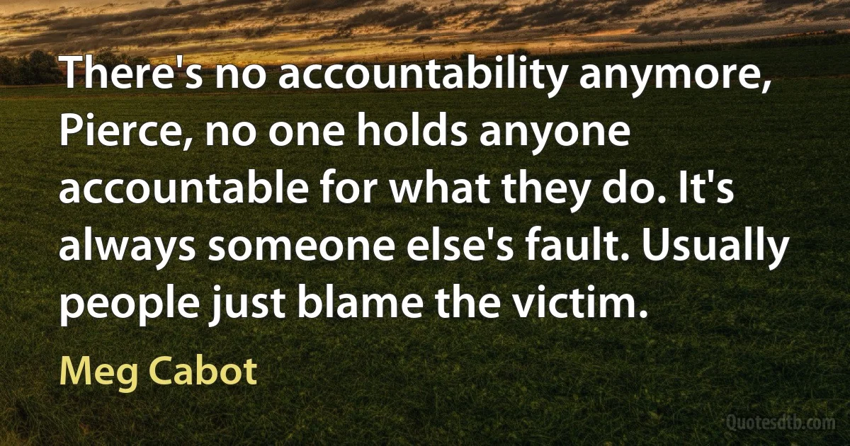 There's no accountability anymore, Pierce, no one holds anyone accountable for what they do. It's always someone else's fault. Usually people just blame the victim. (Meg Cabot)