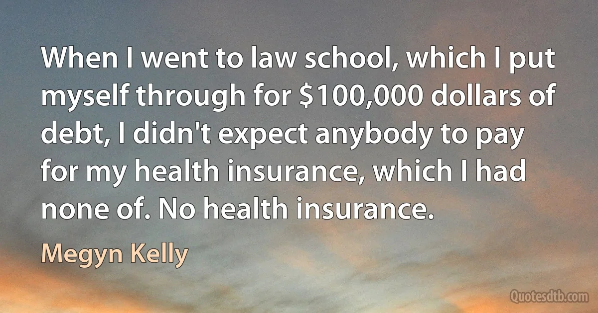 When I went to law school, which I put myself through for $100,000 dollars of debt, I didn't expect anybody to pay for my health insurance, which I had none of. No health insurance. (Megyn Kelly)