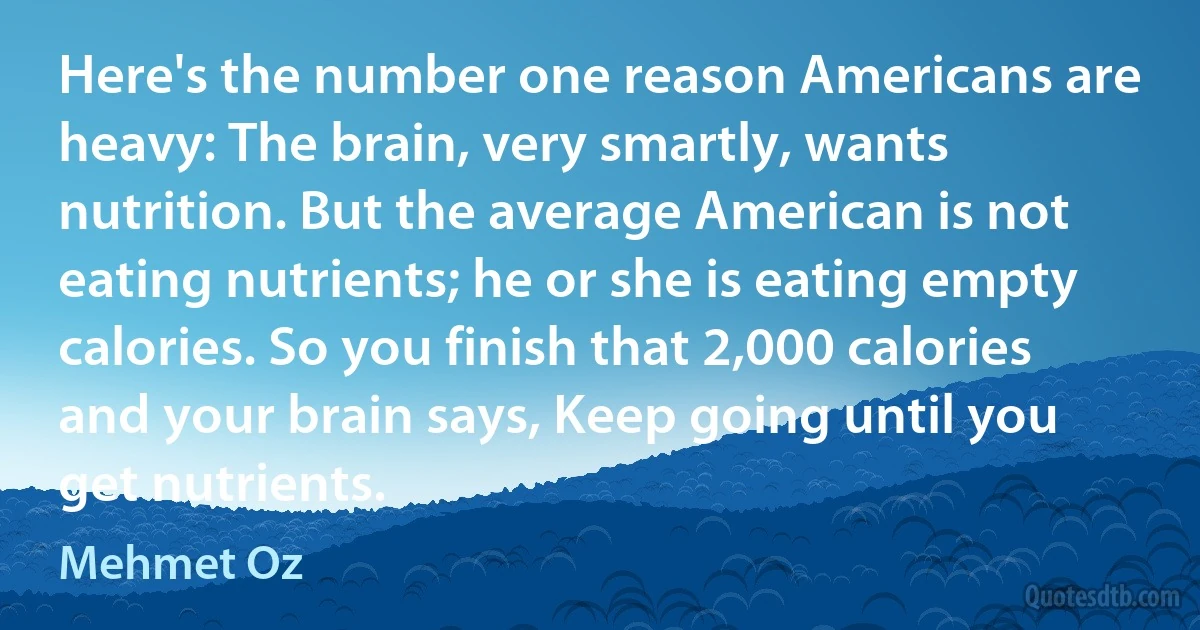 Here's the number one reason Americans are heavy: The brain, very smartly, wants nutrition. But the average American is not eating nutrients; he or she is eating empty calories. So you finish that 2,000 calories and your brain says, Keep going until you get nutrients. (Mehmet Oz)