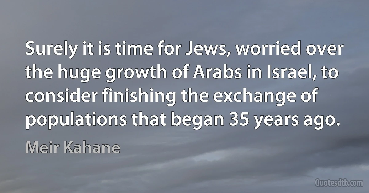 Surely it is time for Jews, worried over the huge growth of Arabs in Israel, to consider finishing the exchange of populations that began 35 years ago. (Meir Kahane)