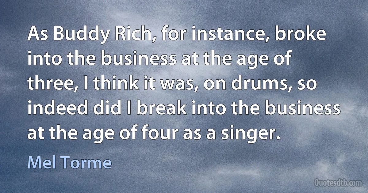 As Buddy Rich, for instance, broke into the business at the age of three, I think it was, on drums, so indeed did I break into the business at the age of four as a singer. (Mel Torme)