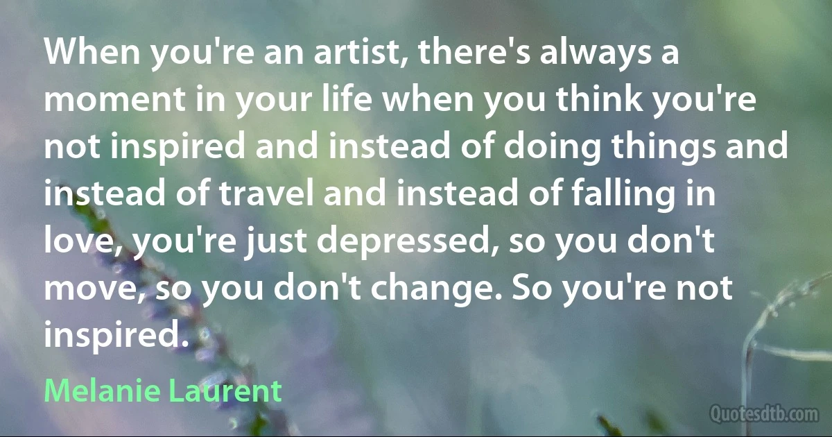 When you're an artist, there's always a moment in your life when you think you're not inspired and instead of doing things and instead of travel and instead of falling in love, you're just depressed, so you don't move, so you don't change. So you're not inspired. (Melanie Laurent)