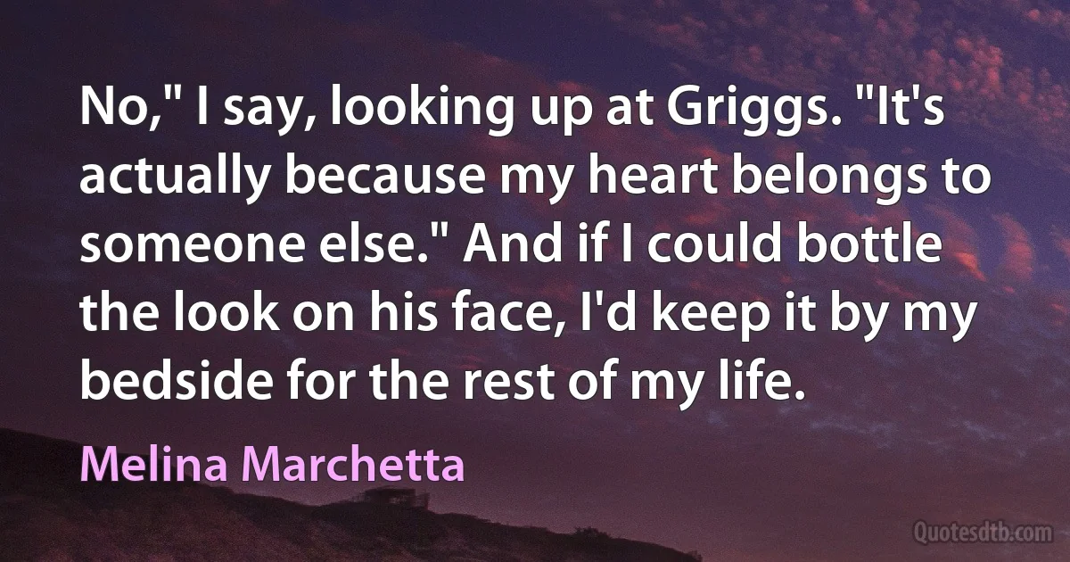 No," I say, looking up at Griggs. "It's actually because my heart belongs to someone else." And if I could bottle the look on his face, I'd keep it by my bedside for the rest of my life. (Melina Marchetta)