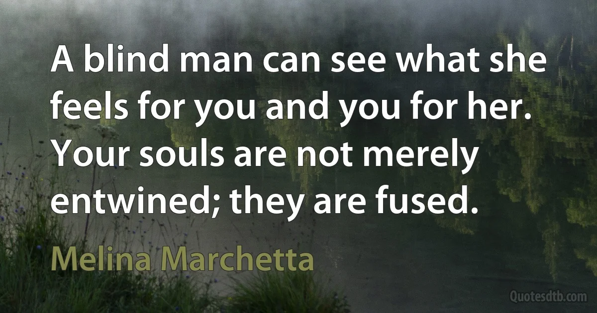 A blind man can see what she feels for you and you for her. Your souls are not merely entwined; they are fused. (Melina Marchetta)